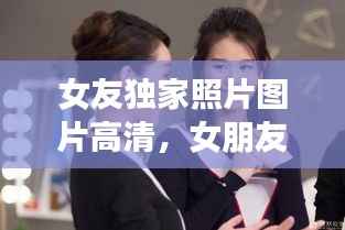 女友独家照片图片高清,女朋友独家冠名播出