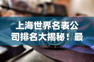 上海世界名表公司排名大揭秘!最新榜单揭晓!