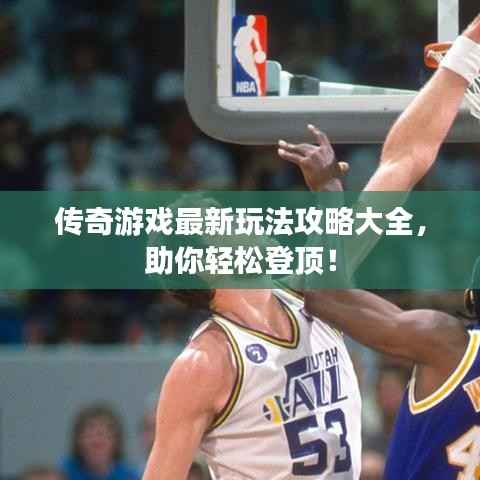 传奇游戏最新玩法攻略大全,助你轻松登顶!