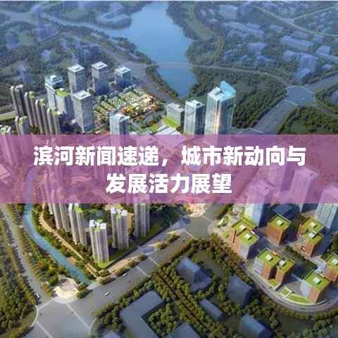 滨河新闻速递,城市新动向与发展活力展望