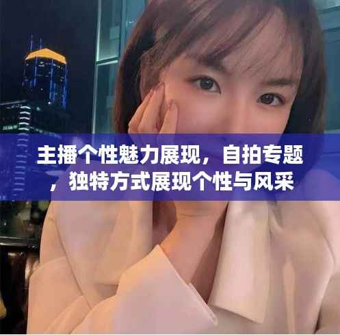 主播个性魅力展现,自拍专题,独特方式展现个性与风采